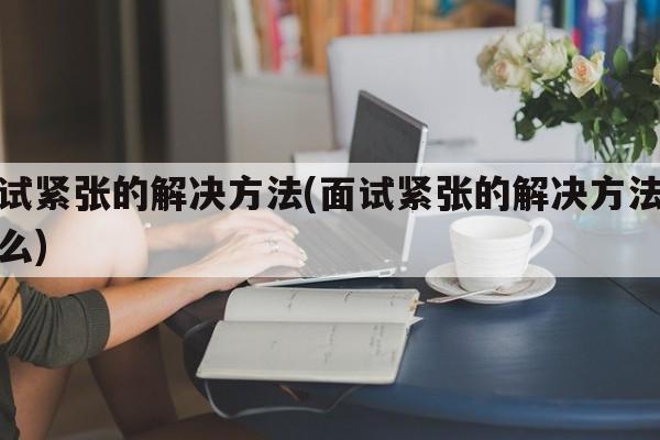 面试紧张的解决方法(面试紧张的解决方法是什么)